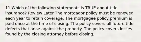 11 Which of the following statements is TRUE about title insurance? Review Later The mortgagor policy must be renewed each year to retain coverage. The mortgagee policy premium is paid once at the time of closing. The policy covers all future title defects that arise against the property. The policy covers losses found by the closing attorney before closing.