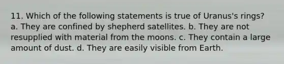 11. Which of the following statements is true of Uranus's rings? a. They are confined by shepherd satellites. b. They are not resupplied with material from the moons. c. They contain a large amount of dust. d. They are easily visible from Earth.