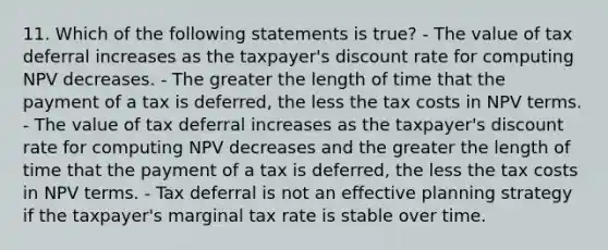 11. Which of the following statements is true? - The value of tax deferral increases as the taxpayer's discount rate for computing NPV decreases. - The greater the length of time that the payment of a tax is deferred, the less the tax costs in NPV terms. - The value of tax deferral increases as the taxpayer's discount rate for computing NPV decreases and the greater the length of time that the payment of a tax is deferred, the less the tax costs in NPV terms. - Tax deferral is not an effective planning strategy if the taxpayer's marginal tax rate is stable over time.