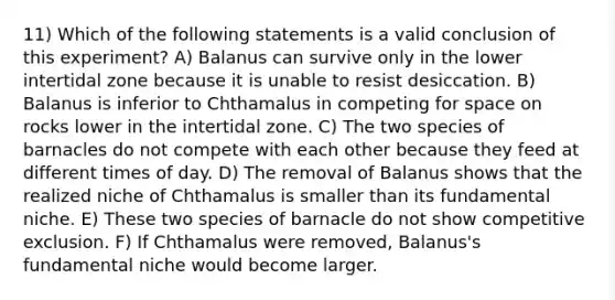 11) Which of the following statements is a valid conclusion of this experiment? A) Balanus can survive only in the lower intertidal zone because it is unable to resist desiccation. B) Balanus is inferior to Chthamalus in competing for space on rocks lower in the intertidal zone. C) The two species of barnacles do not compete with each other because they feed at different times of day. D) The removal of Balanus shows that the realized niche of Chthamalus is smaller than its fundamental niche. E) These two species of barnacle do not show competitive exclusion. F) If Chthamalus were removed, Balanus's fundamental niche would become larger.