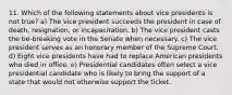 11. Which of the following statements about vice presidents is not true? a) The vice president succeeds the president in case of death, resignation, or incapacitation. b) The vice president casts the tie-breaking vote in the Senate when necessary. c) The vice president serves as an honorary member of the Supreme Court. d) Eight vice presidents have had to replace American presidents who died in office. e) Presidential candidates often select a vice presidential candidate who is likely to bring the support of a state that would not otherwise support the ticket.