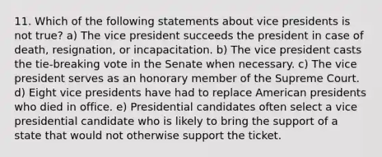 11. Which of the following statements about vice presidents is not true? a) The vice president succeeds the president in case of death, resignation, or incapacitation. b) The vice president casts the tie-breaking vote in the Senate when necessary. c) The vice president serves as an honorary member of the Supreme Court. d) Eight vice presidents have had to replace American presidents who died in office. e) Presidential candidates often select a vice presidential candidate who is likely to bring the support of a state that would not otherwise support the ticket.