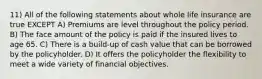 11) All of the following statements about whole life insurance are true EXCEPT A) Premiums are level throughout the policy period. B) The face amount of the policy is paid if the insured lives to age 65. C) There is a build-up of cash value that can be borrowed by the policyholder. D) It offers the policyholder the flexibility to meet a wide variety of financial objectives.