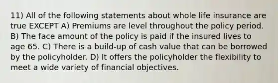 11) All of the following statements about whole life insurance are true EXCEPT A) Premiums are level throughout the policy period. B) The face amount of the policy is paid if the insured lives to age 65. C) There is a build-up of cash value that can be borrowed by the policyholder. D) It offers the policyholder the flexibility to meet a wide variety of financial objectives.