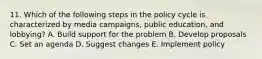 11. Which of the following steps in the policy cycle is characterized by media campaigns, public education, and lobbying? A. Build support for the problem B. Develop proposals C. Set an agenda D. Suggest changes E. Implement policy