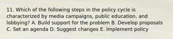 11. Which of the following steps in the policy cycle is characterized by media campaigns, public education, and lobbying? A. Build support for the problem B. Develop proposals C. Set an agenda D. Suggest changes E. Implement policy