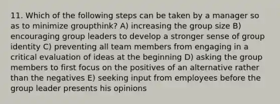 11. Which of the following steps can be taken by a manager so as to minimize groupthink? A) increasing the group size B) encouraging group leaders to develop a stronger sense of group identity C) preventing all team members from engaging in a critical evaluation of ideas at the beginning D) asking the group members to first focus on the positives of an alternative rather than the negatives E) seeking input from employees before the group leader presents his opinions