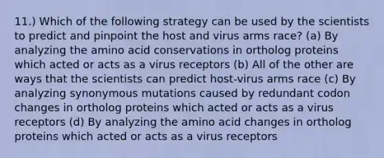 11.) Which of the following strategy can be used by the scientists to predict and pinpoint the host and virus arms race? (a) By analyzing the amino acid conservations in ortholog proteins which acted or acts as a virus receptors (b) All of the other are ways that the scientists can predict host-virus arms race (c) By analyzing synonymous mutations caused by redundant codon changes in ortholog proteins which acted or acts as a virus receptors (d) By analyzing the amino acid changes in ortholog proteins which acted or acts as a virus receptors