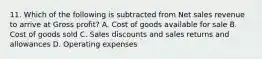 11. Which of the following is subtracted from Net sales revenue to arrive at Gross profit? A. Cost of goods available for sale B. Cost of goods sold C. Sales discounts and sales returns and allowances D. Operating expenses