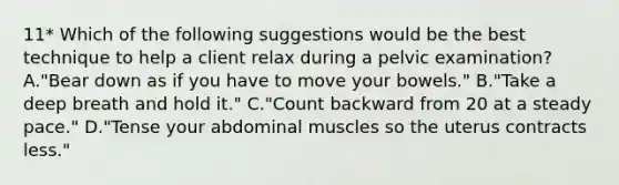 11* Which of the following suggestions would be the best technique to help a client relax during a pelvic examination? A."Bear down as if you have to move your bowels." B."Take a deep breath and hold it." C."Count backward from 20 at a steady pace." D."Tense your abdominal muscles so the uterus contracts less."