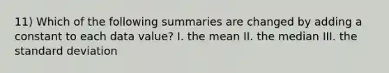 11) Which of the following summaries are changed by adding a constant to each data value? I. the mean II. the median III. the <a href='https://www.questionai.com/knowledge/kqGUr1Cldy-standard-deviation' class='anchor-knowledge'>standard deviation</a>