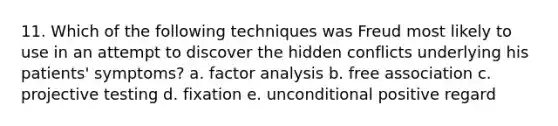 11. Which of the following techniques was Freud most likely to use in an attempt to discover the hidden conflicts underlying his patients' symptoms? a. factor analysis b. free association c. projective testing d. fixation e. unconditional positive regard