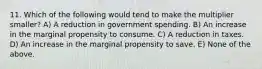 11. Which of the following would tend to make the multiplier​ smaller? A) A reduction in government spending. B) An increase in the marginal propensity to consume. C) A reduction in taxes. D) An increase in the marginal propensity to save. E) None of the above.