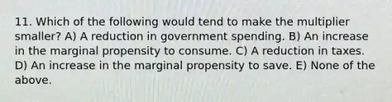 11. Which of the following would tend to make the multiplier​ smaller? A) A reduction in government spending. B) An increase in the marginal propensity to consume. C) A reduction in taxes. D) An increase in the marginal propensity to save. E) None of the above.