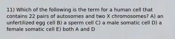 11) Which of the following is the term for a human cell that contains 22 pairs of autosomes and two X chromosomes? A) an unfertilized egg cell B) a sperm cell C) a male somatic cell D) a female somatic cell E) both A and D