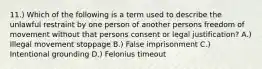 11.) Which of the following is a term used to describe the unlawful restraint by one person of another persons freedom of movement without that persons consent or legal justification? A.) Illegal movement stoppage B.) False imprisonment C.) Intentional grounding D.) Felonius timeout