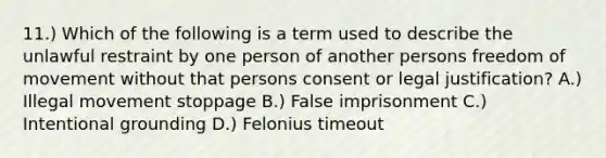 11.) Which of the following is a term used to describe the unlawful restraint by one person of another persons freedom of movement without that persons consent or legal justification? A.) Illegal movement stoppage B.) False imprisonment C.) Intentional grounding D.) Felonius timeout