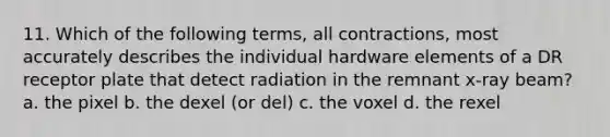 11. Which of the following terms, all contractions, most accurately describes the individual hardware elements of a DR receptor plate that detect radiation in the remnant x-ray beam? a. the pixel b. the dexel (or del) c. the voxel d. the rexel