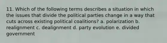 11. Which of the following terms describes a situation in which the issues that divide the political parties change in a way that cuts across existing political coalitions? a. polarization b. realignment c. dealignment d. party evolution e. divided government