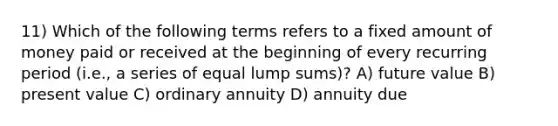 11) Which of the following terms refers to a fixed amount of money paid or received at the beginning of every recurring period (i.e., a series of equal lump sums)? A) future value B) present value C) ordinary annuity D) annuity due