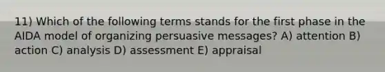 11) Which of the following terms stands for the first phase in the AIDA model of organizing persuasive messages? A) attention B) action C) analysis D) assessment E) appraisal