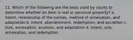 11. Which of the following are the tests used by courts to determine whether an item is real or personal property? a. Intent, relationship of the parties, method of annexation, and adaptation b. Intent, abandonment, redemption, and accretion c. Size, annexation, avulsion, and adaptation d. Intent, size, annexation, and redemption