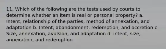 11. Which of the following are the tests used by courts to determine whether an item is real or personal property? a. Intent, relationship of the parties, method of annexation, and adaptation b. Intent, abandonment, redemption, and accretion c. Size, annexation, avulsion, and adaptation d. Intent, size, annexation, and redemption