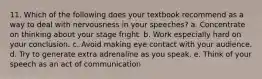 11. Which of the following does your textbook recommend as a way to deal with nervousness in your speeches? a. Concentrate on thinking about your stage fright. b. Work especially hard on your conclusion. c. Avoid making eye contact with your audience. d. Try to generate extra adrenaline as you speak. e. Think of your speech as an act of communication