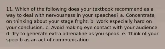 11. Which of the following does your textbook recommend as a way to deal with nervousness in your speeches? a. Concentrate on thinking about your stage fright. b. Work especially hard on your conclusion. c. Avoid making eye contact with your audience. d. Try to generate extra adrenaline as you speak. e. Think of your speech as an act of communication