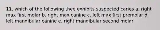 11. which of the following thee exhibits suspected caries a. right max first molar b. right max canine c. left max first premolar d. left mandibular canine e. right mandibular second molar