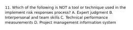 11. Which of the following is NOT a tool or technique used in the implement risk responses process? A. Expert judgment B. Interpersonal and team skills C. Technical performance measurements D. Project management information system