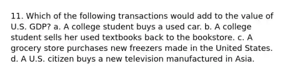 11. Which of the following transactions would add to the value of U.S. GDP? a. A college student buys a used car. b. A college student sells her used textbooks back to the bookstore. c. A grocery store purchases new freezers made in the United States. d. A U.S. citizen buys a new television manufactured in Asia.