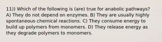 11)) Which of the following is (are) true for anabolic pathways? A) They do not depend on enzymes. B) They are usually highly spontaneous <a href='https://www.questionai.com/knowledge/kc6NTom4Ep-chemical-reactions' class='anchor-knowledge'>chemical reactions</a>. C) They consume energy to build up polymers from monomers. D) They release energy as they degrade polymers to monomers.