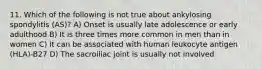 11. Which of the following is not true about ankylosing spondylitis (AS)? A) Onset is usually late adolescence or early adulthood B) It is three times more common in men than in women C) It can be associated with human leukocyte antigen (HLA)-B27 D) The sacroiliac joint is usually not involved