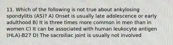 11. Which of the following is not true about ankylosing spondylitis (AS)? A) Onset is usually late adolescence or early adulthood B) It is three times more common in men than in women C) It can be associated with human leukocyte antigen (HLA)-B27 D) The sacroiliac joint is usually not involved