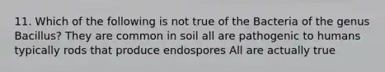 11. Which of the following is not true of the Bacteria of the genus Bacillus? They are common in soil all are pathogenic to humans typically rods that produce endospores All are actually true