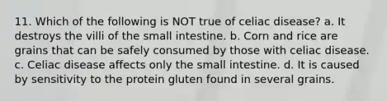 11. Which of the following is NOT true of celiac disease? a. It destroys the villi of <a href='https://www.questionai.com/knowledge/kt623fh5xn-the-small-intestine' class='anchor-knowledge'>the small intestine</a>. b. Corn and rice are grains that can be safely consumed by those with celiac disease. c. Celiac disease affects only the small intestine. d. It is caused by sensitivity to the protein gluten found in several grains.