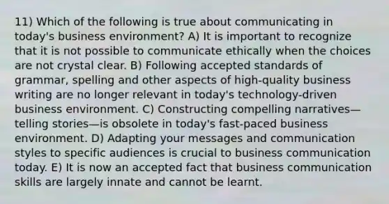 11) Which of the following is true about communicating in today's business environment? A) It is important to recognize that it is not possible to communicate ethically when the choices are not crystal clear. B) Following accepted standards of grammar, spelling and other aspects of high-quality business writing are no longer relevant in today's technology-driven business environment. C) Constructing compelling narratives—telling stories—is obsolete in today's fast-paced business environment. D) Adapting your messages and communication styles to specific audiences is crucial to business communication today. E) It is now an accepted fact that business communication skills are largely innate and cannot be learnt.