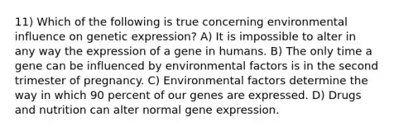 11) Which of the following is true concerning environmental influence on genetic expression? A) It is impossible to alter in any way the expression of a gene in humans. B) The only time a gene can be influenced by environmental factors is in the second trimester of pregnancy. C) Environmental factors determine the way in which 90 percent of our genes are expressed. D) Drugs and nutrition can alter normal gene expression.