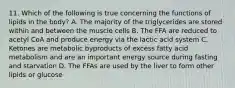 11. Which of the following is true concerning the functions of lipids in the body? A. The majority of the triglycerides are stored within and between the muscle cells B. The FFA are reduced to acetyl CoA and produce energy via the lactic acid system C. Ketones are metabolic byproducts of excess fatty acid metabolism and are an important energy source during fasting and starvation D. The FFAs are used by the liver to form other lipids or glucose