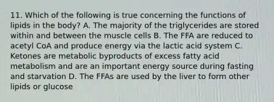 11. Which of the following is true concerning the functions of lipids in the body? A. The majority of the triglycerides are stored within and between the muscle cells B. The FFA are reduced to acetyl CoA and produce energy via the lactic acid system C. Ketones are metabolic byproducts of excess fatty acid metabolism and are an important energy source during fasting and starvation D. The FFAs are used by the liver to form other lipids or glucose