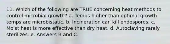 11. Which of the following are TRUE concerning heat methods to control microbial growth? a. Temps higher than optimal growth temps are microbistatic. b. Incineration can kill endospores. c. Moist heat is more effective than dry heat. d. Autoclaving rarely sterilizes. e. Answers B and C.