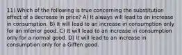 11) Which of the following is true concerning the substitution effect of a decrease in price? A) It always will lead to an increase in consumption. B) It will lead to an increase in consumption only for an inferior good. C) It will lead to an increase in consumption only for a normal good. D) It will lead to an increase in consumption only for a Giffen good.