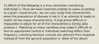 11 Which of the following is a true conclusion concerning matching? a. Once we have matched controls to cases according to a given characteristic, we can only study that characteristic when the prevalence of disease is low b. If an attempt is made to match on too many characteristics, it may prove difficult or impossible to adjust for all of the characteristics during data analysis c. Matching on many variables may make it difficult to find an appropriate control d. Individual matching differs from frequency matching because controls are selected from hospitals instead of from the general population e. None of the above