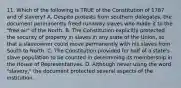 11. Which of the following is TRUE of the Constitution of 1787 and of slavery? A. Despite protests from southern delegates, the document permanently freed runaway slaves who made it to the "free air" of the North. B. The Constitution explicitly protected the security of property in slaves in any state of the Union, so that a slaveowner could move permanently with his slaves from South to North. C. The Constitution provided for half of a state's slave population to be counted in determining its membership in the House of Representatives. D. Although never using the word "slavery," the document protected several aspects of the institution.