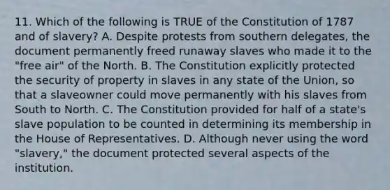 11. Which of the following is TRUE of the Constitution of 1787 and of slavery? A. Despite protests from southern delegates, the document permanently freed runaway slaves who made it to the "free air" of the North. B. The Constitution explicitly protected the security of property in slaves in any state of the Union, so that a slaveowner could move permanently with his slaves from South to North. C. The Constitution provided for half of a state's slave population to be counted in determining its membership in the House of Representatives. D. Although never using the word "slavery," the document protected several aspects of the institution.