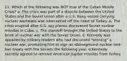 11. Which of the following was NOT true of the Cuban Missile Crisis? a. The crisis was part of a dispute between the United States and the Soviet Union after a U.S. Navy vessel carrying nuclear warheads was intercepted off the coast of Turkey. b. The crisis erupted after U.S. spy planes discovered Soviet nuclear missiles in Cuba. c. The standoff brought the United States to the brink of nuclear war with the Soviet Union. d. Kennedy was appalled by military leaders who had discussed "winning" a nuclear war, prompting him to sign an aboveground nuclear test-ban treaty with the Soviets the following year. e.Kennedy secretly agreed to remove American Jupiter missiles from Turkey.