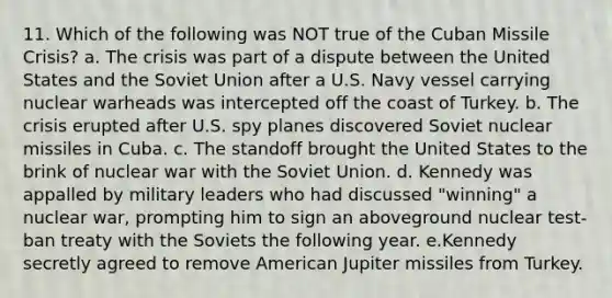 11. Which of the following was NOT true of the Cuban Missile Crisis? a. The crisis was part of a dispute between the United States and the Soviet Union after a U.S. Navy vessel carrying nuclear warheads was intercepted off the coast of Turkey. b. The crisis erupted after U.S. spy planes discovered Soviet nuclear missiles in Cuba. c. The standoff brought the United States to the brink of nuclear war with the Soviet Union. d. Kennedy was appalled by military leaders who had discussed "winning" a nuclear war, prompting him to sign an aboveground nuclear test-ban treaty with the Soviets the following year. e.Kennedy secretly agreed to remove American Jupiter missiles from Turkey.