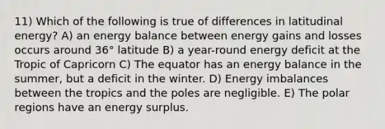 11) Which of the following is true of differences in latitudinal energy? A) an energy balance between energy gains and losses occurs around 36° latitude B) a year-round energy deficit at the Tropic of Capricorn C) The equator has an energy balance in the summer, but a deficit in the winter. D) Energy imbalances between the tropics and the poles are negligible. E) The polar regions have an energy surplus.