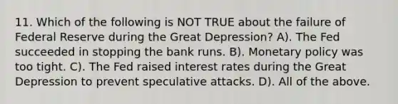 11. Which of the following is NOT TRUE about the failure of Federal Reserve during the Great Depression? A). The Fed succeeded in stopping the bank runs. B). Monetary policy was too tight. C). The Fed raised interest rates during the Great Depression to prevent speculative attacks. D). All of the above.